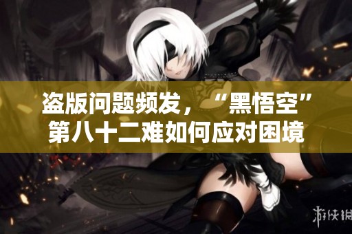 盗版问题频发，“黑悟空”第八十二难如何应对困境