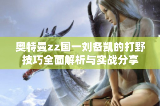 奥特曼zz国一刘备凯的打野技巧全面解析与实战分享