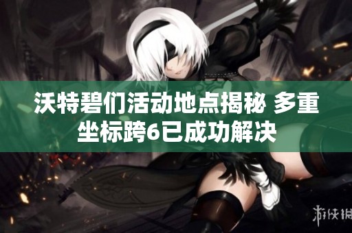 沃特碧们活动地点揭秘 多重坐标跨6已成功解决