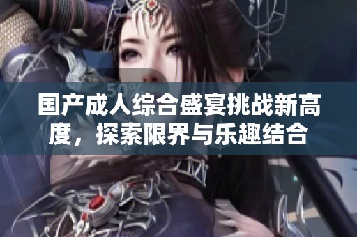 国产成人综合盛宴挑战新高度，探索限界与乐趣结合