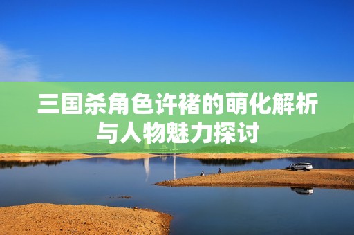 三国杀角色许褚的萌化解析与人物魅力探讨