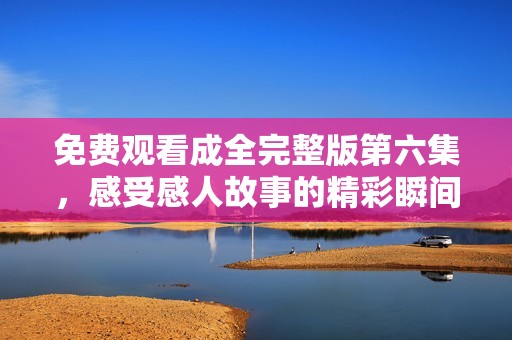免费观看成全完整版第六集，感受感人故事的精彩瞬间