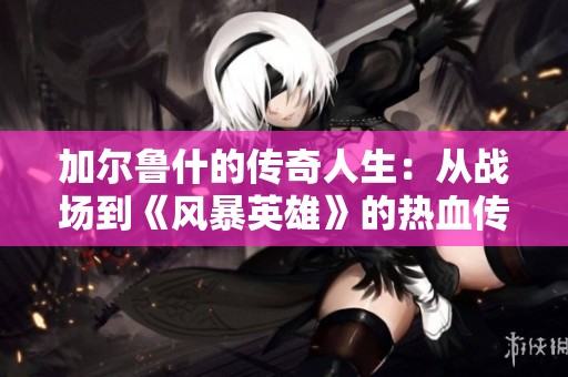加尔鲁什的传奇人生：从战场到《风暴英雄》的热血传承