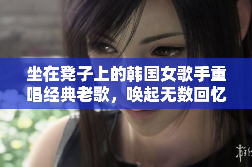 坐在凳子上的韩国女歌手重唱经典老歌，唤起无数回忆