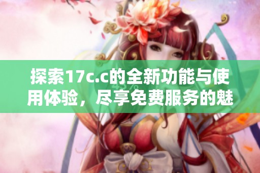 探索17c.c的全新功能与使用体验，尽享免费服务的魅力