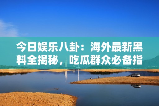 今日娱乐八卦：海外最新黑料全揭秘，吃瓜群众必备指南