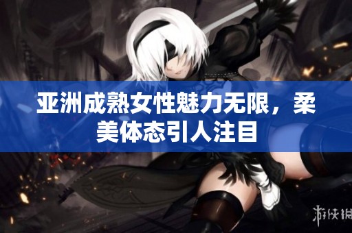 亚洲成熟女性魅力无限，柔美体态引人注目