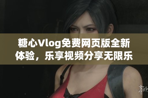 糖心Vlog免费网页版全新体验，乐享视频分享无限乐趣