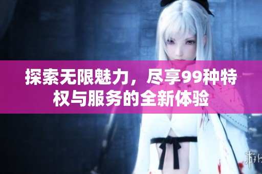 探索无限魅力，尽享99种特权与服务的全新体验