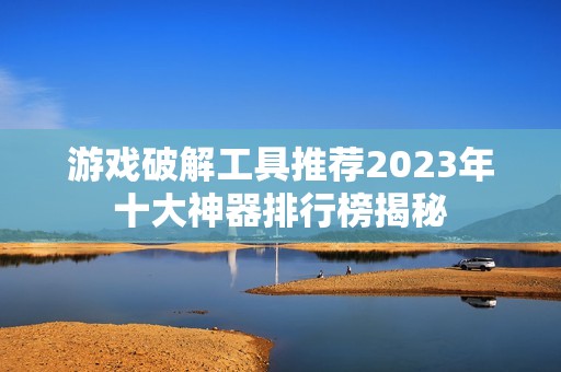 游戏破解工具推荐2023年十大神器排行榜揭秘