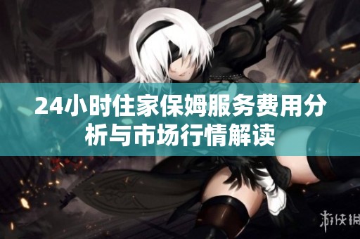 24小时住家保姆服务费用分析与市场行情解读