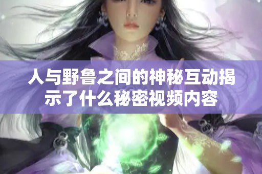 人与野鲁之间的神秘互动揭示了什么秘密视频内容