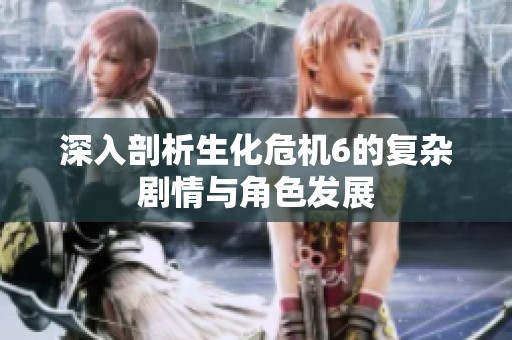 深入剖析生化危机6的复杂剧情与角色发展