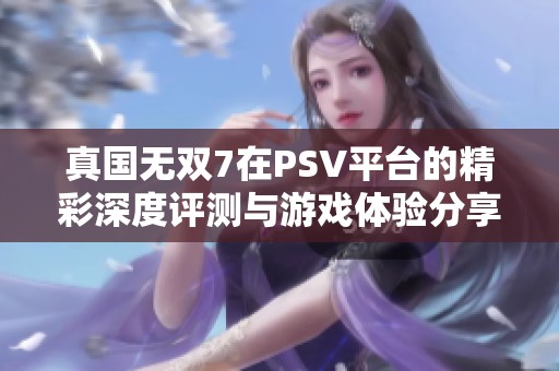 真国无双7在PSV平台的精彩深度评测与游戏体验分享