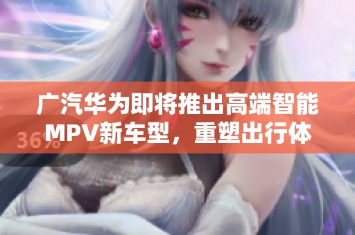 广汽华为即将推出高端智能MPV新车型，重塑出行体验