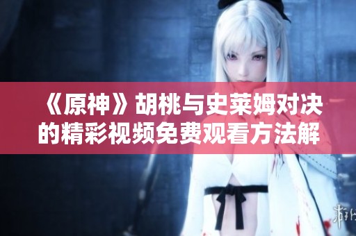 《原神》胡桃与史莱姆对决的精彩视频免费观看方法解析