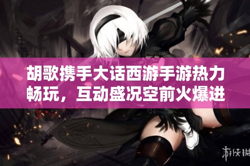胡歌携手大话西游手游热力畅玩，互动盛况空前火爆进行中