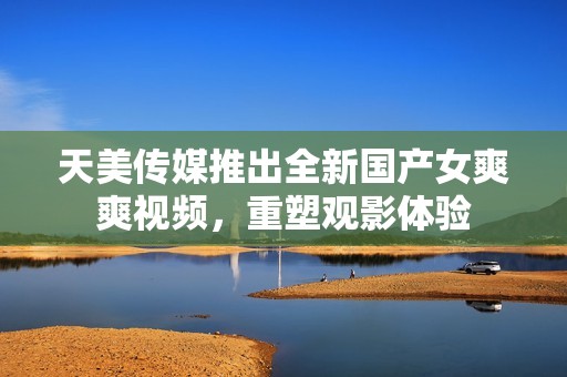 天美传媒推出全新国产女爽爽视频，重塑观影体验