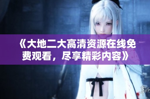 《大地二大高清资源在线免费观看，尽享精彩内容》