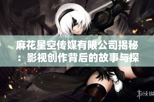 麻花星空传媒有限公司揭秘：影视创作背后的故事与探索