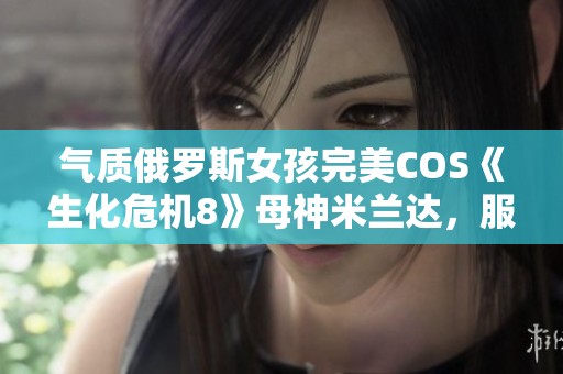 气质俄罗斯女孩完美COS《生化危机8》母神米兰达，服装道具高度还原