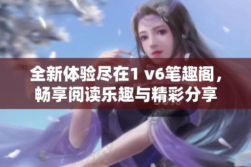 全新体验尽在1 v6笔趣阁，畅享阅读乐趣与精彩分享