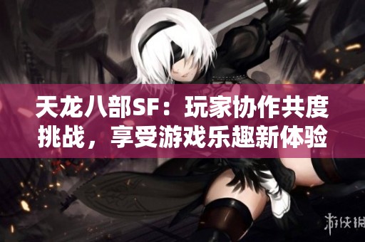 天龙八部SF：玩家协作共度挑战，享受游戏乐趣新体验