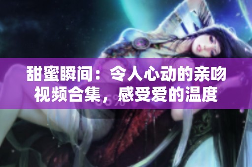 甜蜜瞬间：令人心动的亲吻视频合集，感受爱的温度