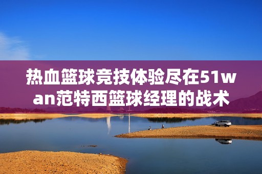 热血篮球竞技体验尽在51wan范特西篮球经理的战术智慧中