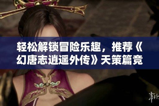 轻松解锁冒险乐趣，推荐《幻唐志逍遥外传》天策篇竞技场玩法攻略