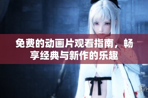 免费的动画片观看指南，畅享经典与新作的乐趣