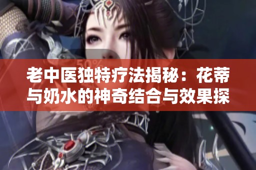 老中医独特疗法揭秘：花蒂与奶水的神奇结合与效果探讨