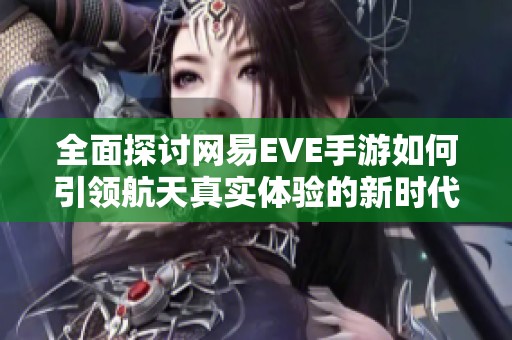 全面探讨网易EVE手游如何引领航天真实体验的新时代