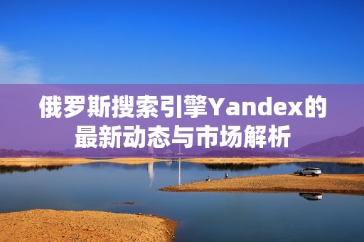 俄罗斯搜索引擎Yandex的最新动态与市场解析