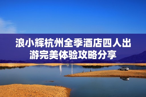 浪小辉杭州全季酒店四人出游完美体验攻略分享