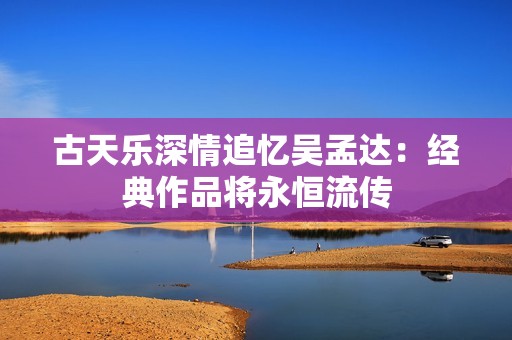 古天乐深情追忆吴孟达：经典作品将永恒流传