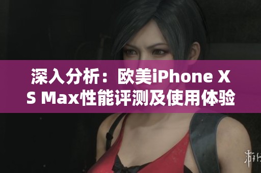深入分析：欧美iPhone XS Max性能评测及使用体验分享