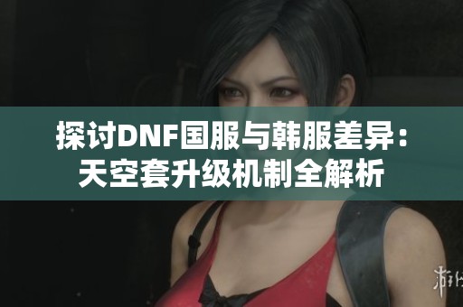 探讨DNF国服与韩服差异：天空套升级机制全解析