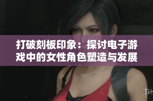 打破刻板印象：探讨电子游戏中的女性角色塑造与发展