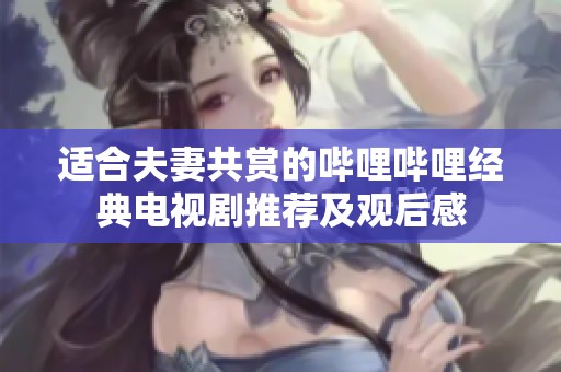 适合夫妻共赏的哔哩哔哩经典电视剧推荐及观后感