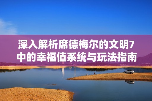 深入解析席德梅尔的文明7中的幸福值系统与玩法指南