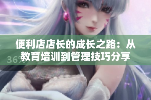 便利店店长的成长之路：从教育培训到管理技巧分享