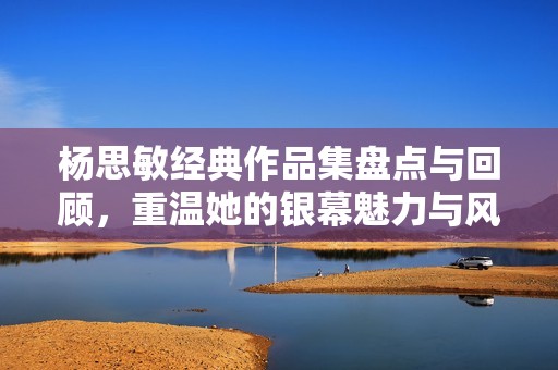 杨思敏经典作品集盘点与回顾，重温她的银幕魅力与风采