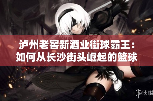 泸州老窖新酒业街球霸王：如何从长沙街头崛起的篮球传奇