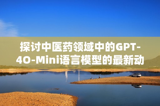 探讨中医药领域中的GPT-4O-Mini语言模型的最新动态与应用