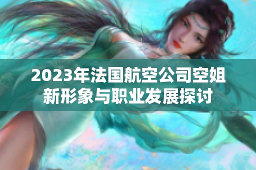 2023年法国航空公司空姐新形象与职业发展探讨