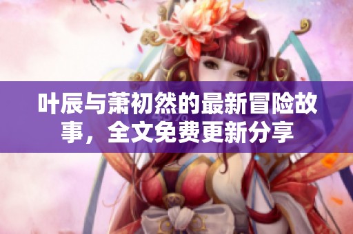 叶辰与萧初然的最新冒险故事，全文免费更新分享