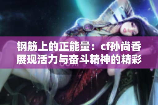 钢筋上的正能量：cf孙尚香展现活力与奋斗精神的精彩瞬间