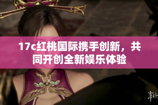 17c红桃国际携手创新，共同开创全新娱乐体验