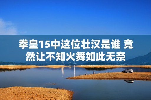 拳皇15中这位壮汉是谁 竟然让不知火舞如此无奈